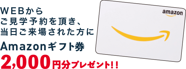 WEBからご見学予約を頂き、当日ご来場された方にAmazonギフト券2,000円分プレゼント!!