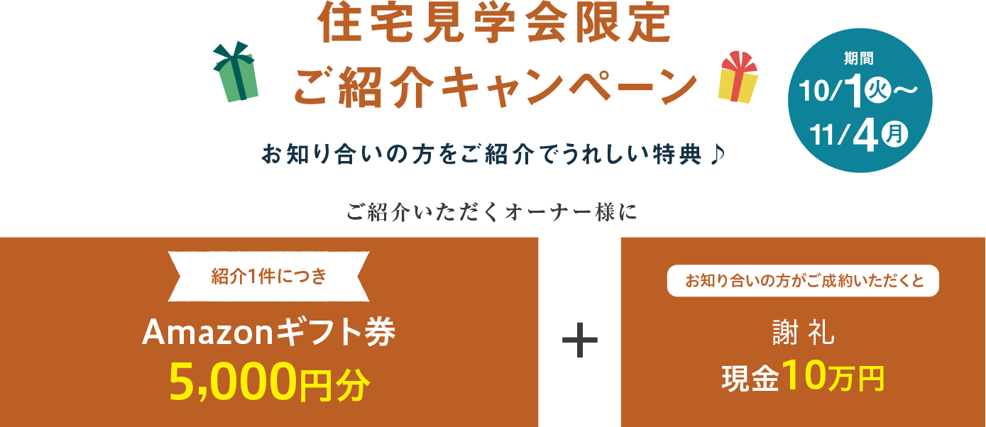 住宅見学会限定ご紹介キャンペーン お知り合いの方をご紹介でうれしい特典 期間10/1(火)〜11/1(金) ご紹介いただくオーナー様に紹介1件につきAmazonギフト券5,000円分 + お知り合いの方がご成約いただくと謝礼現金10万円