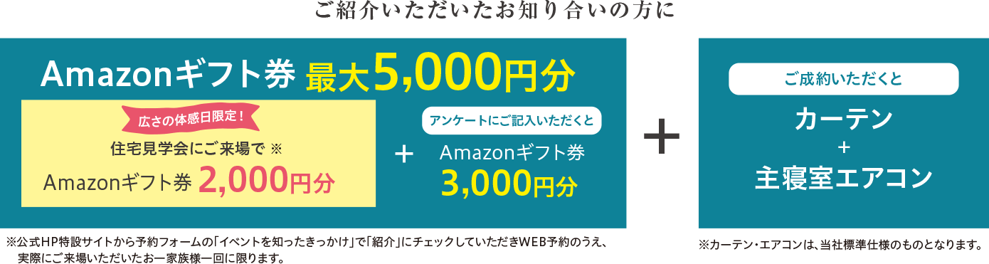 Amazonギフト券最大5,000円分 住宅見学会にご来場でAmazonギフト券2,000円分 アンケートにご記入いただくとAmazonギフト券3,000円分 + ご成約いただくとカーテン+主寝室エアコン