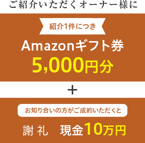 ご紹介いただくオーナー様に紹介1件につきAmazonギフト券5,000円分 + お知り合いの方がご成約いただくと謝礼現金10万円