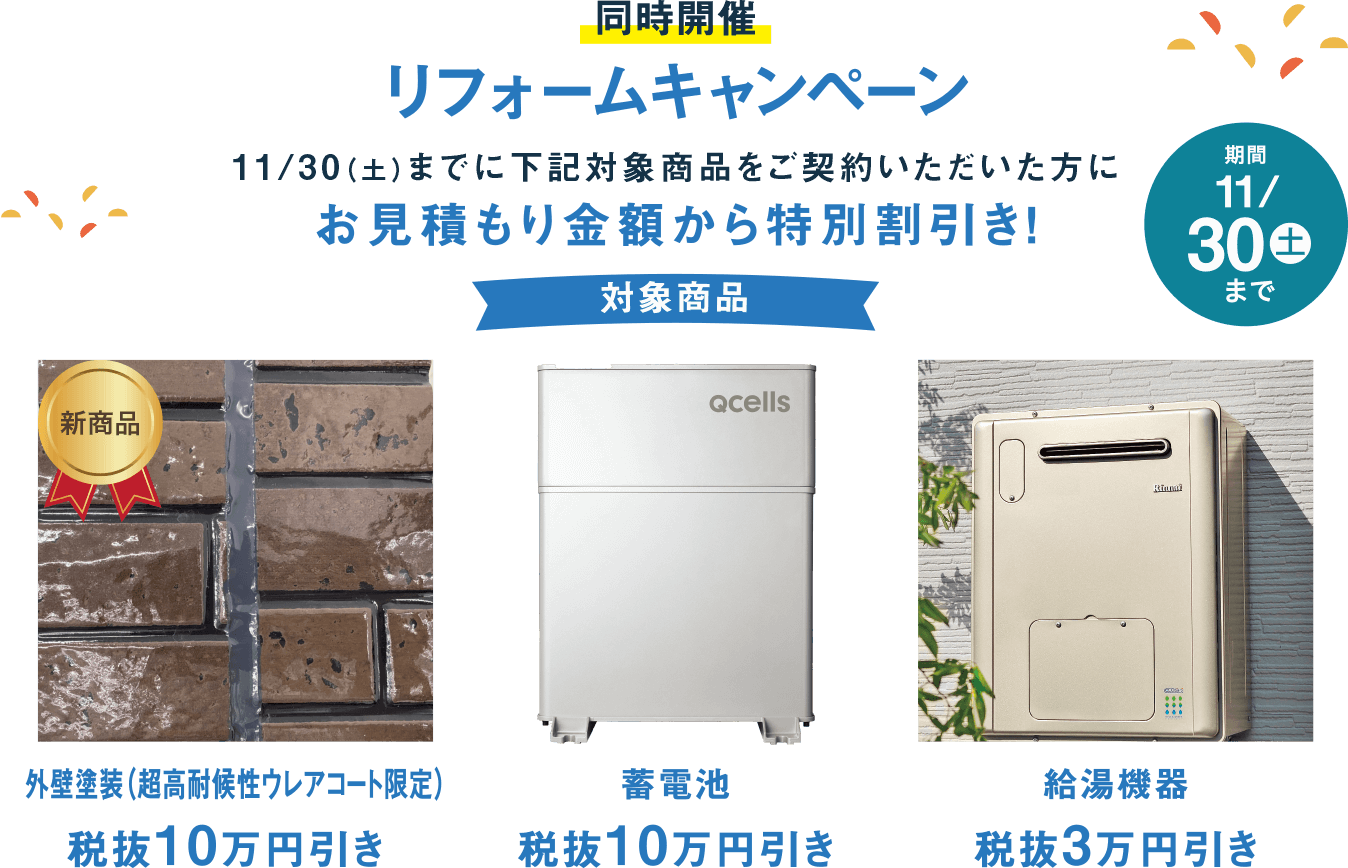 同時開催 リフォームキャンペーン 11/30(土)までに下記対象商品をご契約いただいた方にお見積もり金額から特別割引き! 対象商品外壁塗装（超高耐候性ウレアコート限定）10万円引き 蓄電池10万円引き 給湯機器3万円引き