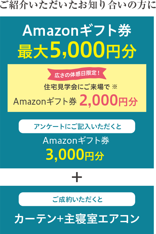 Amazonギフト券最大5,000円分 住宅見学会にご来場でAmazonギフト券2,000円分 アンケートにご記入いただくとAmazonギフト券3,000円分 + ご成約いただくとカーテン+主寝室エアコン